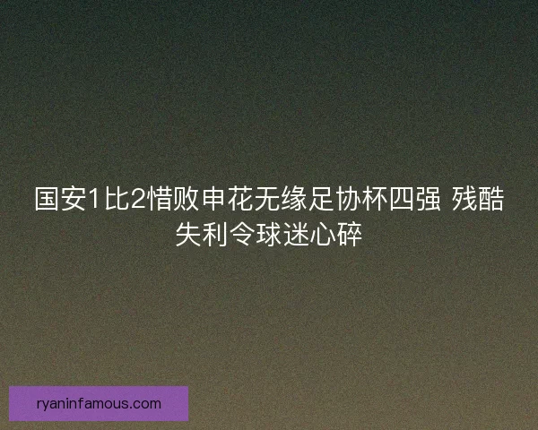 国安1比2惜败申花无缘足协杯四强 残酷失利令球迷心碎