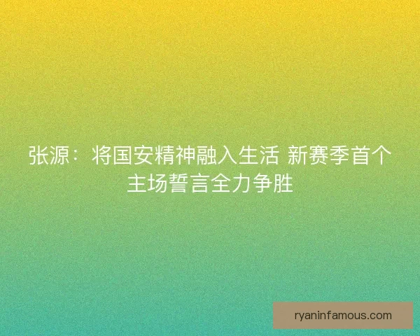 张源：将国安精神融入生活 新赛季首个主场誓言全力争胜