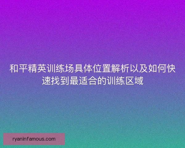 和平精英训练场具体位置解析以及如何快速找到最适合的训练区域