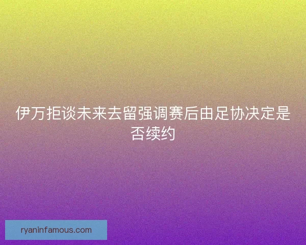 伊万拒谈未来去留强调赛后由足协决定是否续约